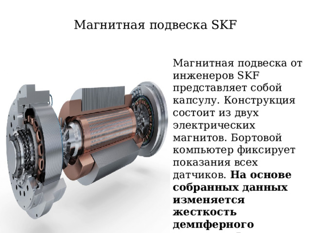 Магнитная подвеска SKF Магнитная подвеска от инженеров SKF представляет собой капсулу. Конструкция состоит из двух электрических магнитов. Бортовой компьютер фиксирует показания всех датчиков. На основе собранных данных изменяется жесткость демпферного элемента . В результате выбирается оптимальный режим езды  