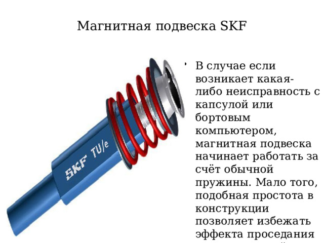 Магнитная подвеска SKF В случае если возникает какая-либо неисправность с капсулой или бортовым компьютером, магнитная подвеска начинает работать за счёт обычной пружины. Мало того, подобная простота в конструкции позволяет избежать эффекта проседания при длительной стоянке транспортного средства  