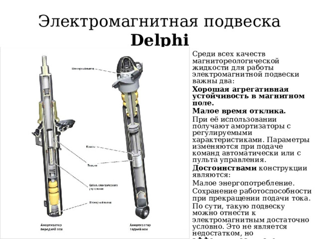 Электромагнитная подвеска Delphi Среди всех качеств магнитореологической жидкости для работы электромагнитной подвески важны два: Хорошая агрегативная устойчивость в магнитном поле. Малое время отклика. При её использовании получают амортизаторы с регулируемыми характеристиками. Параметры изменяются при подаче команд автоматически или с пульта управления. Достоинствами конструкции являются: Малое энергопотребление. Сохранение работоспособности при прекращении подачи тока. По сути, такую подвеску можно отнести к электромагнитным достаточно условно. Это не является недостатком, но эффективность узлов, изготовленных по схеме Delphi несколько ниже , чем аналогов от Bose и SKF 
