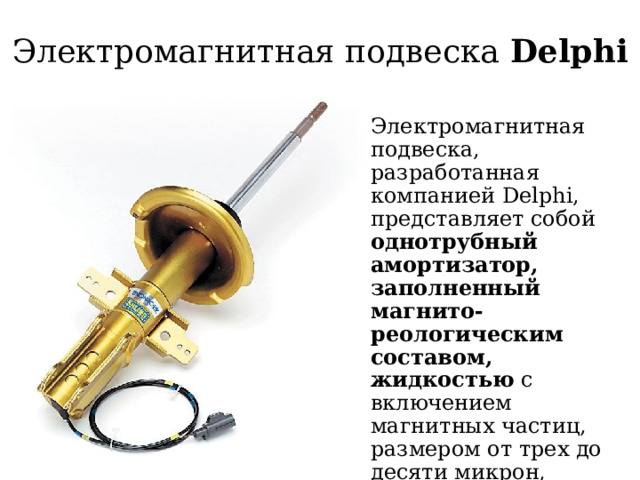 Электромагнитная подвеска Delphi Электромагнитная подвеска, разработанная компанией Delphi, представляет собой однотрубный амортизатор, заполненный магнито-реологическим составом, жидкостью с включением магнитных частиц, размером от трех до десяти микрон, специальное покрытие препятствует их слипанию, а количество равно одной третьей от требуемого объема жидкости 