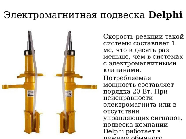 Электромагнитная подвеска Delphi Скорость реакции такой системы составляет 1 мс, что в десять раз меньше, чем в системах с электромагнитными клапанами. Потребляемая мощность составляет порядка 20 Вт. При неисправности электромагнита или в отсутствии управляющих сигналов, подвеска компании Delphi работает в режиме обычного гидравлического амортизатора. 