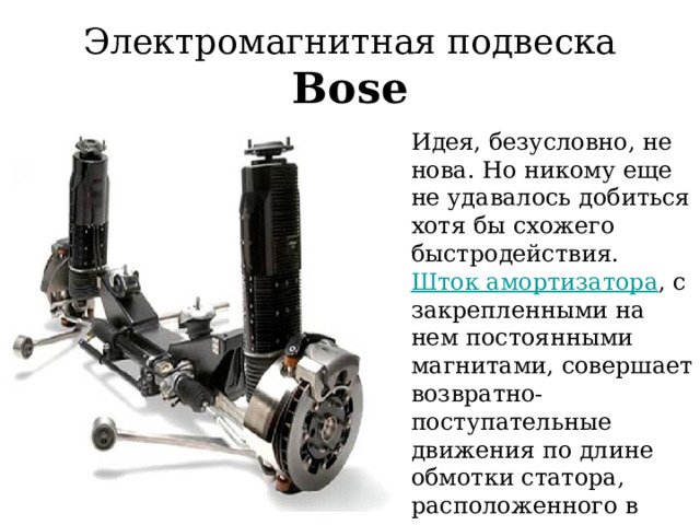 Электромагнитная подвеска Bose Идея, безусловно, не нова. Но никому еще не удавалось добиться хотя бы схожего быстродействия. Шток амортизатора , с закрепленными на нем постоянными магнитами, совершает возвратно-поступательные движения по длине обмотки статора, расположенного в корпусе узла. 