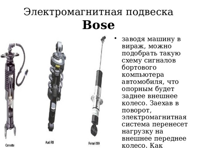 Электромагнитная подвеска Bose заводя машину в вираж, можно подобрать такую схему сигналов бортового компьютера автомобиля, что опорным будет заднее внешнее колесо. Заехав в поворот, электромагнитная система перенесет нагрузку на внешнее переднее колесо. Как результат – полный контроль автомобиля на дорожном покрытии любого качества  