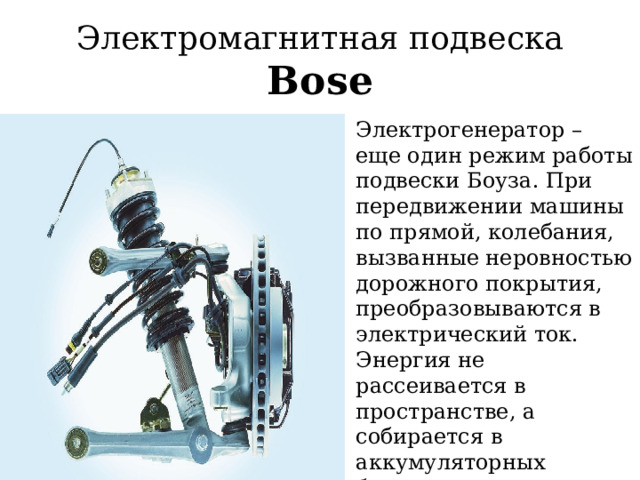Электромагнитная подвеска Bose Электрогенератор – еще один режим работы подвески Боуза. При передвижении машины по прямой, колебания, вызванные неровностью дорожного покрытия, преобразовываются в электрический ток. Энергия не рассеивается в пространстве, а собирается в аккумуляторных батареях для дальнейшего использования ( рекуперации ). 