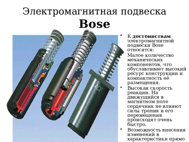 Электромагнитная подвеска Bose К достоинствам электромагнитной подвески Bose относятся: Малое количество механических компонентов, что обуславливает высокий ресурс конструкции и компактность её размещения. Высокая скорость реакции. На движущийся в магнитном поле сердечник не влияют силы трения и его перемещения происходят очень быстро. Возможность внесения изменений в характеристики прямо в движении. Автоматизация коррекции положения кузова. 