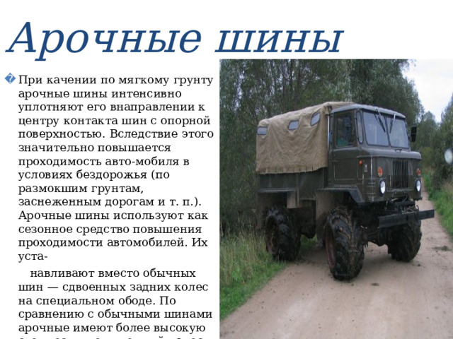 Арочные шины При качении по мягкому грунту арочные шины интенсивно уплотняют его внаправлении к центру контакта шин с опорной поверхностью. Вследствие этого значительно повышается проходимость авто-мобиля в условиях бездорожья (по размокшим грунтам, заснеженным дорогам и т. п.). Арочные шины используют как сезонное средство повышения проходимости автомобилей. Их уста-  навливают вместо обычных шин — сдвоенных задних колес на специальном ободе. По сравнению с обычными шинами арочные имеют более высокую стоимость, повышенный износ протектора на дорогах с твердым покрытием и более сложные монтаж и демонтаж. 