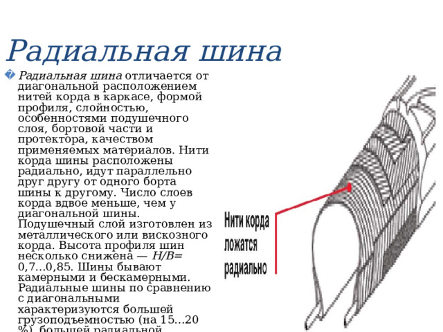 Радиальная шина Радиальная шина отличается от диагональной расположением нитей корда в каркасе, формой профиля, слойностью, особенностями подушечного слоя, бортовой части и протектора, качеством применяемых материалов. Нити корда шины расположены радиально, идут параллельно друг другу от одного борта шины к другому. Число слоев корда вдвое меньше, чем у диагональной шины. Подушечный слой изготовлен из металлического или вискозного корда. Высота профиля шин несколько снижена — Н/В= 0,7...0,85. Шины бывают камерными и бескамерными. Радиальные шины по сравнению с диагональными характеризуются большей грузоподъемностью (на 15...20 %), большей радиальной эластичностью (на 30...35 %), меньшим сопротивлением качению (на 10 %), меньшим нагревом  (на 20...30°С). 
