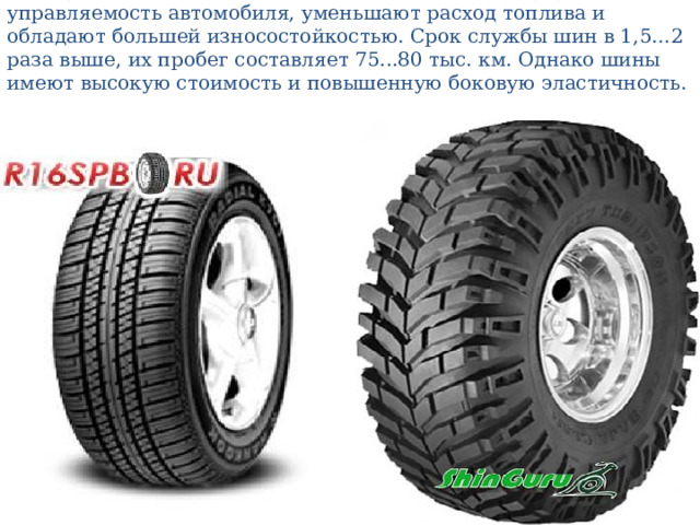 Они лучше сглаживают микронеровности дороги, улучшают управляемость автомобиля, уменьшают расход топлива и обладают большей износостойкостью. Срок службы шин в 1,5…2 раза выше, их пробег составляет 75...80 тыс. км. Однако шины имеют высокую стоимость и повышенную боковую эластичность. 