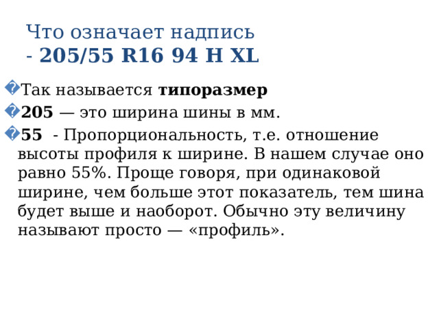 Что означает надпись  - 205/55 R16 94 Н XL Так называется типоразмер 205 — это ширина шины в мм. 55 - Пропорциональность, т.е. отношение высоты профиля к ширине. В нашем случае оно равно 55%. Проще говоря, при одинаковой ширине, чем больше этот показатель, тем шина будет выше и наоборот. Обычно эту величину называют просто — «профиль». 