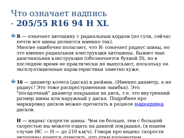 Что означает надпись  - 205/55 R16 94 Н XL R — означает автошину с радиальным кордом (по сути, сейчас почти все шины делаются именно так).  Многие ошибочно полагают, что R- означает радиус шины, но это именно радиальная конструкция автошины. Бывает еще диагональная конструкция (обозначается буквой D), но в последнее время ее практически не выпускают, поскольку ее эксплуатационные характеристики заметно хуже.   16 — диаметр колеса (диска) в дюймах. (Именно диаметр, а не радиус! Это тоже распространенная ошибка). Это 