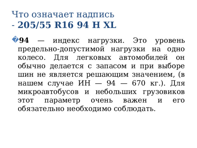 Что означает надпись  - 205/55 R16 94 Н XL 94 — индекс нагрузки. Это уровень предельно-допустимой нагрузки на одно колесо. Для легковых автомобилей он обычно делается с запасом и при выборе шин не является решающим значением, (в нашем случае ИН — 94 — 670 кг.). Для микроавтобусов и небольших грузовиков этот параметр очень важен и его обязательно необходимо соблюдать. 