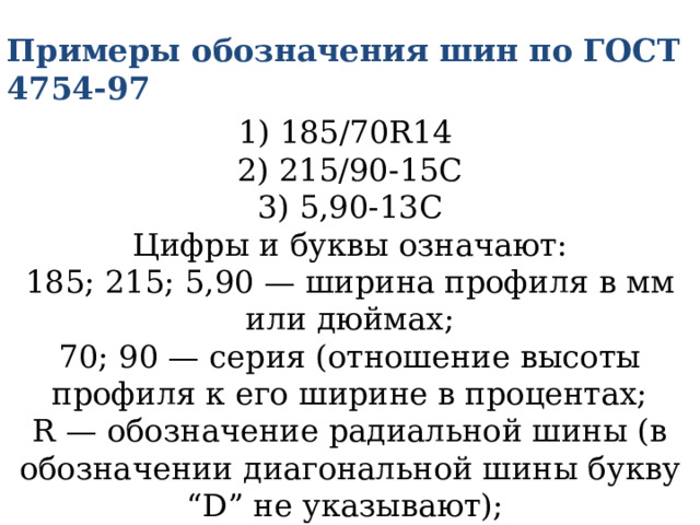 Примеры обозначения шин по ГОСТ 4754-97  1) 185/70R14  2) 215/90-15С  3) 5,90-13С  Цифры и буквы означают:  185; 215; 5,90 — ширина профиля в мм или дюймах;  70; 90 — серия (отношение высоты профиля к его ширине в процентах;  R — обозначение радиальной шины (в обозначении диагональной шины букву “D” не указывают);   