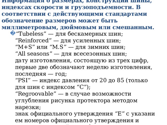 Информация о размерах, конструкции шины, индексах скорости и грузоподъемности. В соответствии с действующими стандартами обозначение размеров может быть миллиметровым, дюймовым или смешанным. “ Tubeless” — для бескамерных шин;  “Reinforced” — для усиленных шин;  “M+S” или “M.S” — для зимних шин;  “All seasons” — для всесезонных шин;  дату изготовления, состоящую из трех цифр, первые две обозначают неделю изготовления, последняя — год;  “PSI” — индекс давления от 20 до 85 (только для шин с индексом “С”);  “Regroovable” — в случае возможности углубления рисунка протектора методом нарезки;  знак офи­ци­аль­но­го ут­вер­жде­ния “E” с ука­за­ни­ем номеров официального утверждения и страны, вы­дав­шей сертификат ;   