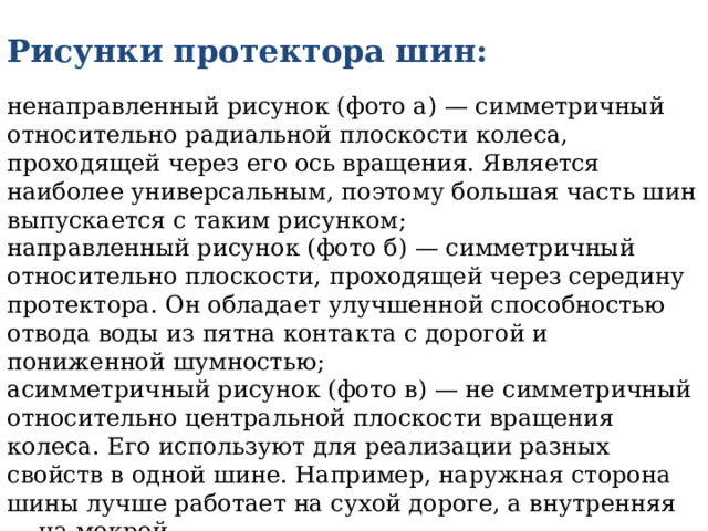 Рисунки протектора шин:   ненаправленный рисунок (фото а) — симметричный относительно радиальной плоскости колеса, проходящей через его ось вращения. Является наиболее универсальным, поэтому большая часть шин выпускается с таким рисунком;  направленный рисунок (фото б) — симметричный относительно плоскости, проходящей через середину протектора. Он обладает улучшенной способностью отвода воды из пятна контакта с дорогой и пониженной шумностью;  асимметричный рисунок (фото в) — не симметричный относительно центральной плоскости вращения колеса. Его используют для реализации разных свойств в одной шине. Например, наружная сторона шины лучше работает на сухой дороге, а внутренняя — на мокрой. 