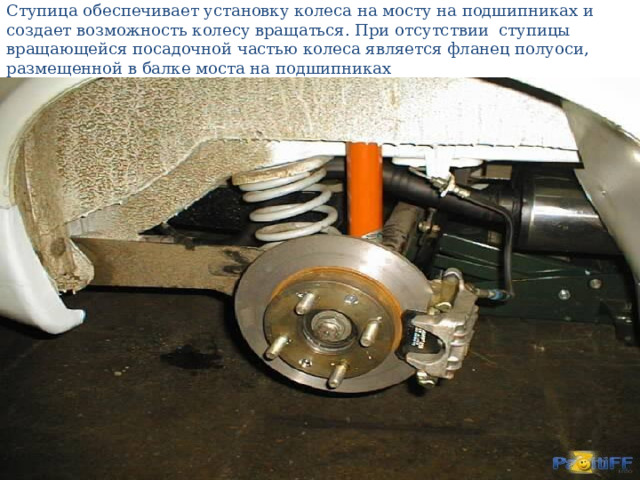 Ступица обеспечивает установку колеса на мосту на подшипниках и создает возможность колесу вращаться. При отсутствии ступицы вращающейся посадочной частью колеса является фланец полуоси, размещенной в балке моста на подшипниках   
