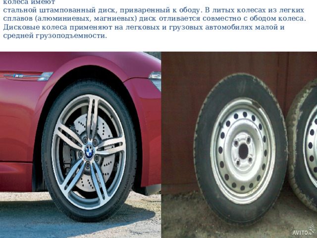 Дисковые колеса из стального листа в качестве соединителя ступицы и обода колеса имеют  стальной штампованный диск, приваренный к ободу. В литых колесах из легких сплавов (алюминиевых, магниевых) диск отливается совместно с ободом колеса. Дисковые колеса применяют на легковых и грузовых автомобилях малой и средней грузоподъемности.   