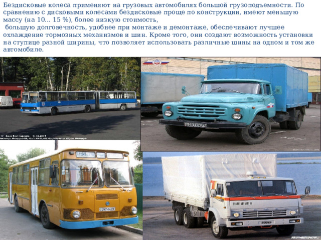 Бездисковые колеса применяют на грузовых автомобилях большой грузоподъемности. По сравнению с дисковыми колесами бездисковые проще по конструкции, имеют меньшую массу (на 10... 15 %), более низкую стоимость,  большую долговечность, удобнее при монтаже и демонтаже, обеспечивают лучшее охлаждение тормозных механизмов и шин. Кроме того, они создают возможность установки на ступице разной ширины, что позволяет использовать различные шины на одном и том же автомобиле. 