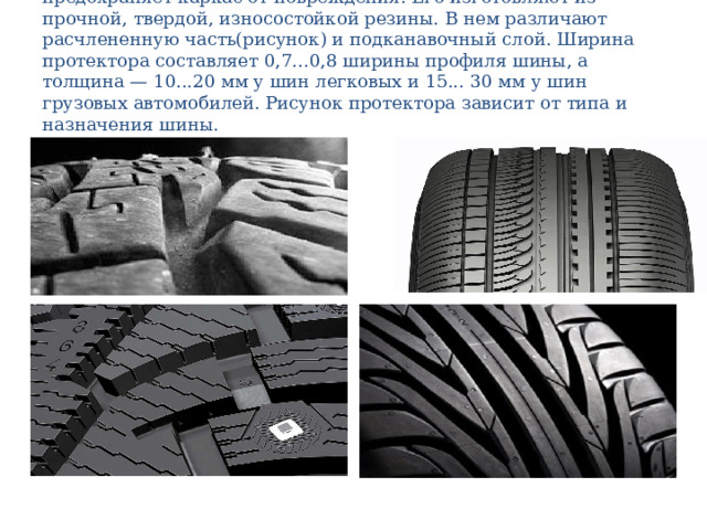 П р о т е к т о р обеспечивает сцепление шины с дорогой и предохраняет каркас от повреждения. Его изготовляют из прочной, твердой, износостойкой резины. В нем различают расчлененную часть(рисунок) и подканавочный слой. Ширина протектора составляет 0,7...0,8 ширины профиля шины, а толщина — 10...20 мм у шин легковых и 15... 30 мм у шин грузовых автомобилей. Рисунок протектора зависит от типа и назначения шины. 