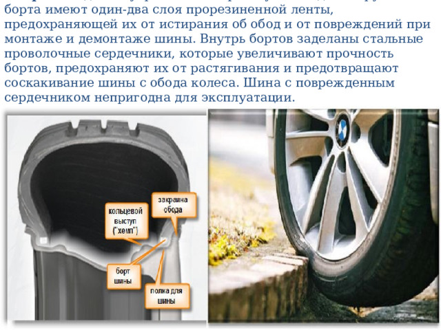 Б о р т а надежно укрепляют покрышку на ободе. Снаружи борта имеют один-два слоя прорезиненной ленты, предохраняющей их от истирания об обод и от повреждений при монтаже и демонтаже шины. Внутрь бортов заделаны стальные проволочные сердечники, которые увеличивают прочность бортов, предохраняют их от растягивания и предотвращают соскакивание шины с обода колеса. Шина с поврежденным сердечником непригодна для эксплуатации. 