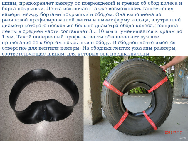 Ободная лента, устанавливаемая между ободом колеса и каме рой шины, предохраняет камеру от повреждений и трения об обод колеса и борта покрышки. Лента исключает также возможность защемления камеры между бортами покрышки и ободом. Она выполнена из резиновой профилированной ленты и имеет форму кольца, внутренний диаметр которого несколько больше диаметра обода колеса. Толщина ленты в средней части составляет 3... 10 мм и уменьшается к краям до 1 мм. Такой поперечный профиль ленты обеспечивает лучшее прилегание ее к бортам покрышки и ободу. В ободной ленте имеется отверстие для вентиля камеры. На ободных лентах указаны размеры, соответствующие шинам, для которых они предназначены. 