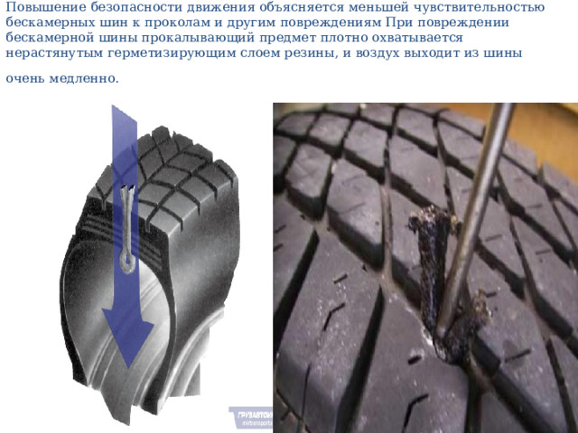 Повышение безопасности движения объясняется меньшей чувствительностью бескамерных шин к проколам и другим повреждениям При повреждении бескамерной шины прокалывающий предмет плотно охватывается нерастянутым герметизирующим слоем резины, и воздух выходит из шины очень медленно.  