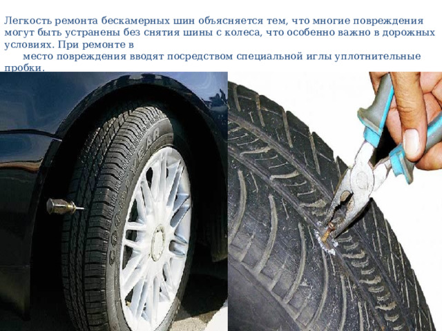 Легкость ремонта бескамерных шин объясняется тем, что многие повреждения могут быть устранены без снятия шины с колеса, что особенно важно в дорожных условиях. При ремонте в  место повреждения вводят посредством специальной иглы уплотнительные пробки. 