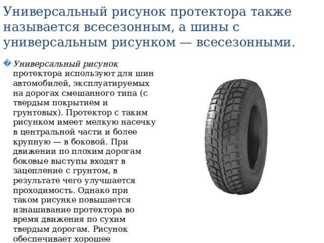 Универсальный рисунок протектора также называется всесезонным, а шины с универсальным рисунком — всесезонными. Универсальный рисунок протектора используют для шин автомобилей, эксплуатируемых на дорогах смешанного типа (с твердым покрытием и грунтовых). Протектор с таким рисунком имеет мелкую насечку в центральной части и более крупную — в боковой. При движении по плохим дорогам боковые выступы входят в зацепление с грунтом, в результате чего улучшается проходимость. Однако при таком рисунке повышается изнашивание протектора во время движения по сухим твердым дорогам. Рисунок обеспечивает хорошее сцепление на грунтовых дорогах, а также на мокрых, грязных и заснеженных дорогах с твердым покрытием. 