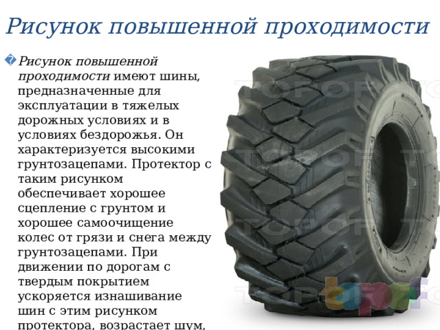 Рисунок повышенной проходимости Рисунок повышенной проходимости имеют шины, предназначенные для эксплуатации в тяжелых дорожных условиях и в условиях бездорожья. Он характеризуется высокими грунтозацепами. Протектор с таким рисунком обеспечивает хорошее сцепление с грунтом и хорошее самоочищение колес от грязи и снега между грунтозацепами. При движении по дорогам с твердым покрытием ускоряется изнашивание шин с этим рисунком протектора, возрастает шум, ухудшаются плавность хода и устойчивость  автомобиля. 