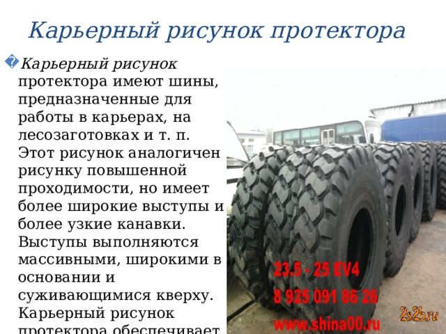 Карьерный рисунок протектора Карьерный рисунок протектора имеют шины, предназначенные для работы в карьерах, на лесозаготовках и т. п. Этот рисунок аналогичен рисунку повышенной проходимости, но имеет более широкие выступы и более узкие канавки. Выступы выполняются массивными, широкими в основании и суживающимися кверху. Карьерный рисунок протектора обеспечивает высокое сопротивление шины механическим повреждениям и изнашиванию. 