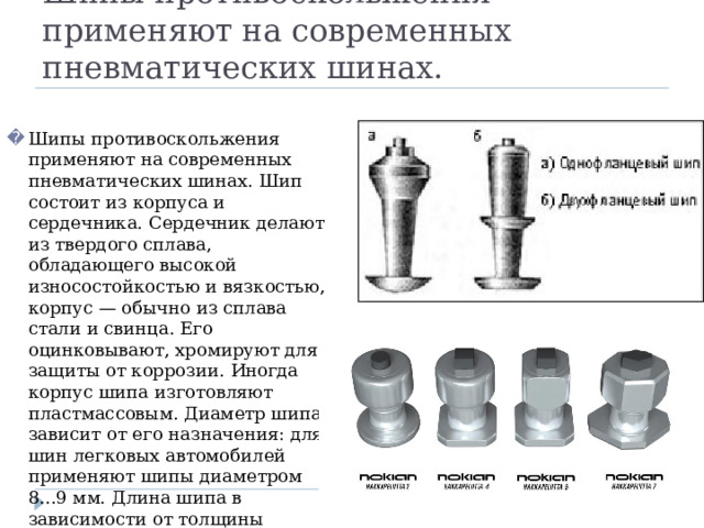 Шипы противоскольжения применяют на современных пневматических шинах. Шипы противоскольжения применяют на современных пневматических шинах. Шип состоит из корпуса и сердечника. Сердечник делают из твердого сплава, обладающего высокой износостойкостью и вязкостью, корпус — обычно из сплава стали и свинца. Его оцинковывают, хромируют для защиты от коррозии. Иногда корпус шипа изготовляют пластмассовым. Диаметр шипа зависит от его назначения: для шин легковых автомобилей применяют шипы диаметром 8...9 мм. Длина шипа в зависимости от толщины протектора шин составляет 10 мм и более. 