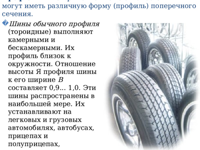 Профиль шин. Применяемые на автомобилях шины могут иметь различную форму (профиль) поперечного сечения. Шины обычного профиля (тороидные) выполняют камерными и бескамерными. Их профиль близок к окружности. Отношение высоты Я профиля шины к его ширине В составляет 0,9... 1,0. Эти шины распространены в наибольшей мере. Их устанавливают на легковых и грузовых автомобилях, автобусах, прицепах и полуприцепах, эксплуатируемых преимущественно на благоустроенных дорогах. 