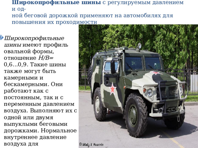 Широкопрофильные шины с регулируемым давлением и од-  ной беговой дорожкой применяют на автомобилях для повышения их проходимости   Широкопрофильные шины имеют профиль овальной формы, отношение Н/В= 0,6...0,9. Такие шины также могут быть камерными и бескамерными. Они работают как с постоянным, так и с переменным давлением воздуха. Выполняют их с одной или двумя выпуклыми беговыми дорожками. Нормальное внутреннее давление воздуха для широкопрофильных шин при-  мерно в 1,5 раза ниже, чем для обычных. 