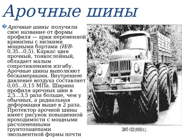 Арочные шины Арочные шины получили свое название от формы профиля — арки переменной кривизны с низкими мощными бортами (И/В- 0,35...0,5). Каркас шин прочный, тонкослойный, обладает малым сопротивлением изгибу. Арочные шины выполняют бескамерными. Внутреннее давление воздуха составляет 0,05...0,15 МПа. Ширина профиля арочных шин в 2,5...3,5 раза больше, чем у обычных, а радиальная деформация выше в 2 раза. Протектор арочной шины имеет рисунок повышенной проходимости с мощными расчлененными грунтозацепами эвольвентной формы почти на всю ширину профиля шины. Высота грунтозацепов составляет 35...40 мм, а шаг между ними — 100...250 мм . 
