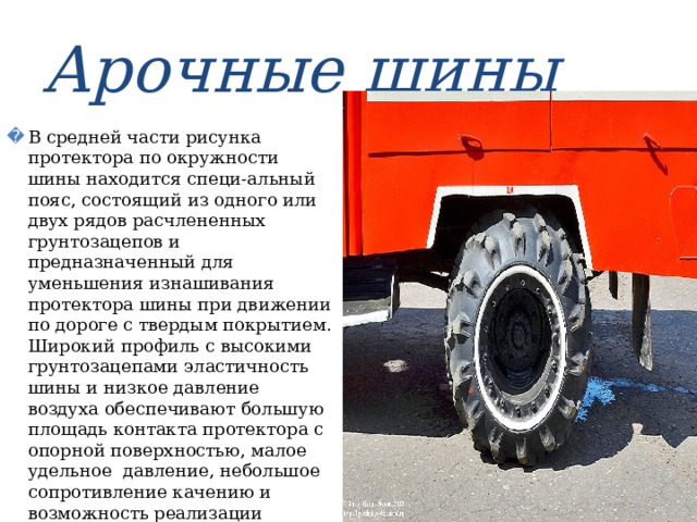 Арочные шины В средней части рисунка протектора по окружности шины находится специ-альный пояс, состоящий из одного или двух рядов расчлененных грунтозацепов и предназначенный для уменьшения изнашивания протектора шины при движении по дороге с твердым покрытием. Широкий профиль с высокими грунтозацепами эластичность шины и низкое давление воздуха обеспечивают большую площадь контакта протектора с опорной поверхностью, малое удельное давление, небольшое сопротивление качению и возможность реализации большой тяговой силы на мягких грунтах. 