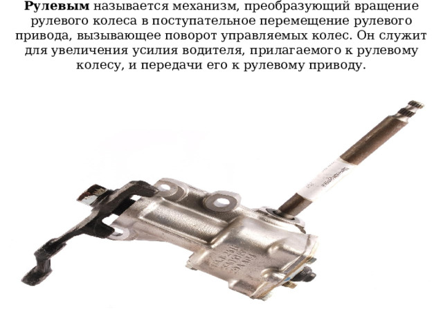 Рулевым называется механизм, преобразующий вращение рулевого колеса в поступательное перемещение рулевого привода, вызывающее поворот управляемых колес. Он служит для увеличения усилия водителя, прилагаемого к рулевому колесу, и передачи его к рулевому приводу. 