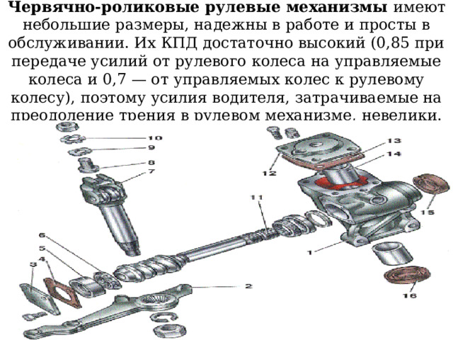Червячно-роликовые рулевые механизмы имеют небольшие размеры, надежны в работе и просты в обслуживании. Их КПД достаточно высокий (0,85 при передаче усилий от рулевого колеса на управляемые колеса и 0,7 — от управляемых колес к рулевому колесу), поэтому усилия водителя, затрачиваемые на преодоление трения в рулевом механизме, невелики. 