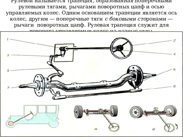 Рулевой называется трапеция , образованная поперечными рулевыми тягами, рычагами поворотных цапф и осью управляемых колес. Одним основанием трапеции является ось колес, другим — поперечные тяги c боковыми сто ронами — рычаги поворотных цапф. Рулевая трапеция служит для поворота управляемых колес на разные углы . 