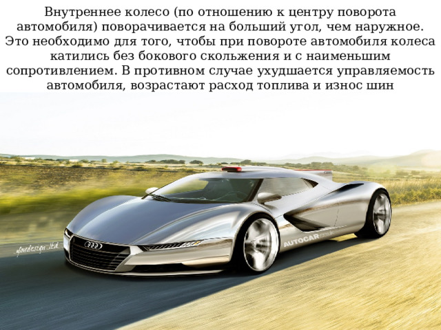 Внутреннее колесо (по отношению к центру поворота автомобиля) поворачивается на больший угол, чем наружное. Это необходимо для того, чтобы при повороте автомобиля колеса катились без бокового скольжения и с наименьшим сопротивлением. В противном случае ухудшается управляемость автомобиля, возрастают расход топлива и износ шин 