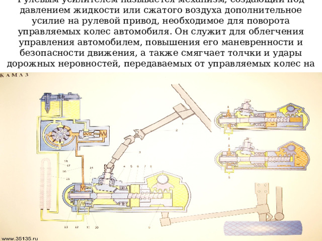 Рулевым усилителем называется механизм, создающий под давлением жидкости или сжатого воздуха дополнительное усилие на рулевой привод, необходимое для поворота управляемых колес автомобиля. Он служит для облегчения управления автомобилем, повышения его маневренности и безопасности движения, а также смягчает толчки и удары дорожных неровностей, передаваемых от управляемых колес на рулевое колесо . 