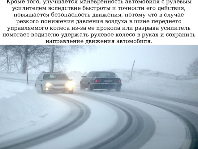 Кроме того, улучшается маневренность автомобиля с рулевым усилителем вследствие быстроты и точности его действия, повышается безопасность движения, потому что в случае резкого понижения давления воздуха в шине переднего управляемого колеса из-за ее прокола или разрыва усилитель помогает водителю удержать рулевое колесо в руках и сохранить направление движения автомобиля. 