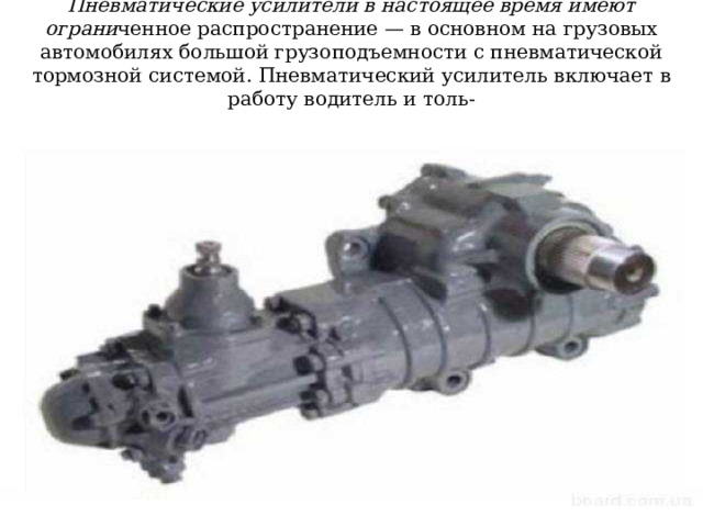 Пневматические усилители в настоящее время имеют ограни ченное распространение — в основном на грузовых автомобилях большой грузоподъемности с пневматической тормозной системой. Пневматический усилитель включает в работу водитель и толь-  ко в тяжелых дорожных условиях . 