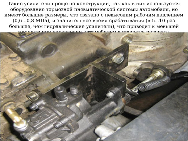 Такие усилители проще по конструкции, так как в них используется оборудование тормозной пневматической системы автомобиля, но имеют большие размеры, что связано с невысоким рабочим давлением (0,6...0,8 МПа), и значительное время срабатывания (в 5...10 раз большее, чем гидравлические усилители), что приводит к меньшей точности при управлении автомобилем в процессе поворота. 