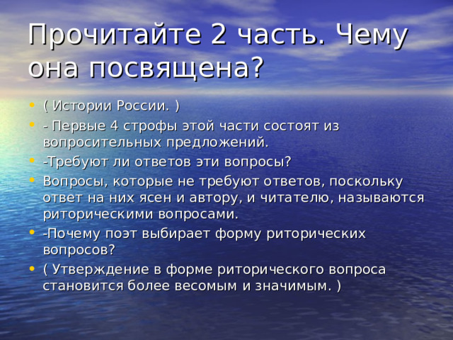 Прочитайте 2 часть. Чему она посвящена? ( Истории России. ) - Первые 4 строфы этой части состоят из вопросительных предложений. -Требуют ли ответов эти вопросы? Вопросы, которые не требуют ответов, поскольку ответ на них ясен и автору, и читателю, называются риторическими вопросами.     -Почему поэт выбирает форму риторических вопросов? ( Утверждение в форме риторического вопроса становится более весомым и значимым. )  