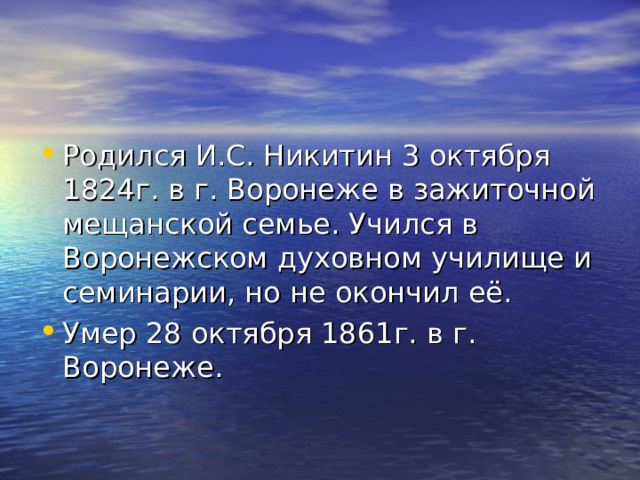 Родился И.С. Никитин 3 октября 1824г. в г. Воронеже в зажиточной мещанской семье. Учился в Воронежском духовном училище и семинарии, но не окончил её. Умер 28 октября 1861г. в г. Воронеже. 