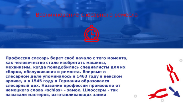 Возникновение слесарного ремесла Профессия слесарь берет своё начало с того момента, как человечество стало изобретать машины, механизмы, когда понадобились специалисты для их сборки, обслуживания и ремонта. Впервые о слесарном деле упоминалось в 1463 году в венском архиве, а в 1545 году в Германии образовался слесарный цех. Название профессии произошло от немецкого слова «schlos» - замок. Шлоссеры - так называли мастеров, изготавливающих замки 