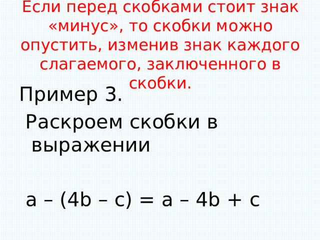 Если перед скобками стоит знак «минус», то скобки можно опустить, изменив знак каждого слагаемого, заключенного в скобки.   Пример 3.  Раскроем скобки в выражении  а – (4b – с) = a – 4b + c 