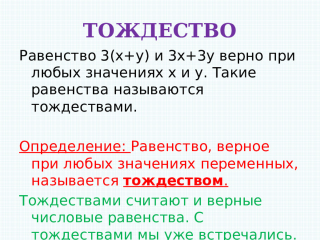 ТОЖДЕСТВО Равенство 3(х+у) и 3х+3у верно при любых значениях х и у. Такие равенства называются тождествами.   Определение: Равенство, верное при любых значениях переменных, называется тождеством . Тождествами считают и верные числовые равенства. С тождествами мы уже встречались. 