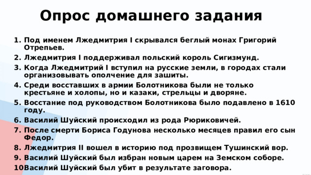 Опрос домашнего задания Под именем Лжедмитрия I скрывался беглый монах Григорий Отрепьев. Лжедмитрия I поддерживал польский король Сигизмунд. Когда Лжедмитрий I вступил на русские земли, в городах стали организовывать ополчение для зашиты. Среди восставших в армии Болотникова были не только крестьяне и холопы, но и казаки, стрельцы и дворяне. Восстание под руководством Болотникова было подавлено в 1610 году. Василий Шуйский происходил из рода Рюриковичей. После смерти Бориса Годунова несколько месяцев правил его сын Федор. Лжедмитрия II вошел в историю под прозвищем Тушинский вор. Василий Шуйский был избран новым царем на Земском соборе. Василий Шуйский был убит в результате заговора. 