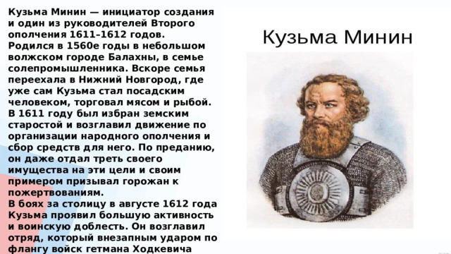 Кузьма Минин — инициатор создания и один из руководителей Второго ополчения 1611–1612 годов. Родился в 1560е годы в небольшом волжском городе Балахны, в семье солепромышленника. Вскоре семья переехала в Нижний Новгород, где уже сам Кузьма стал посадским человеком, торговал мясом и рыбой. В 1611 году был избран земским старостой и возглавил движение по организации народного ополчения и сбор средств для него. По преданию, он даже отдал треть своего имущества на эти цели и своим примером призывал горожан к пожертвованиям. В боях за столицу в августе 1612 года Кузьма проявил большую активность и воинскую доблесть. Он возглавил отряд, который внезапным ударом по флангу войск гетмана Ходкевича сыграл важную роль в достижении общего перелома в ходе сражения. После избрания царем Михаила Фёдоровича Романова в 1613 году Минин получил чин думного дворянина и вотчину. 