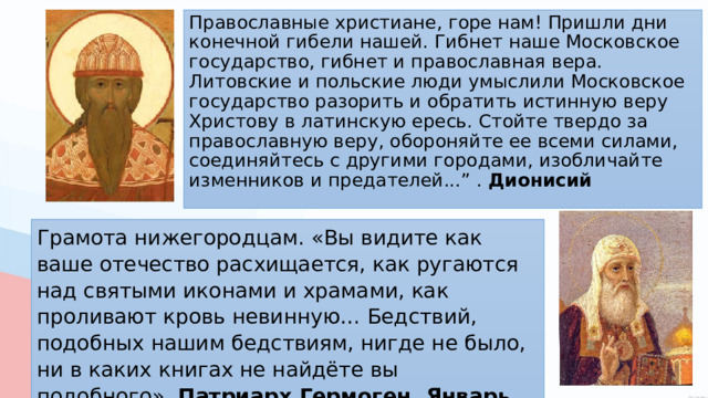 Православные христиане, горе нам! Пришли дни конечной гибели нашей. Гибнет наше Московское государство, гибнет и православная вера. Литовские и польские люди умыслили Московское государство разорить и обратить истинную веру Христову в латинскую ересь. Стойте твердо за православную веру, обороняйте ее всеми силами, соединяйтесь с другими городами, изобличайте изменников и предателей...” . Дионисий Грамота нижегородцам. «Вы видите как ваше отечество расхищается, как ругаются над святыми иконами и храмами, как проливают кровь невинную… Бедствий, подобных нашим бедствиям, нигде не было, ни в каких книгах не найдёте вы подобного». Патриарх Гермоген. Январь 1611 г. 